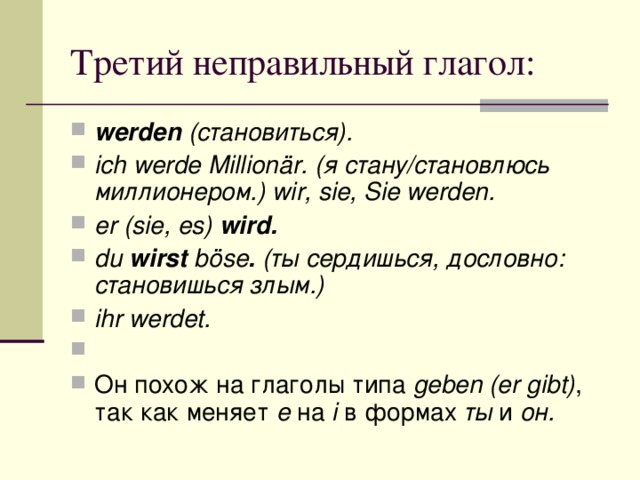 werden (становиться). ich werde Millionär. (я стану/становлюсь миллионером.) wir, sie, Sie werden. er (sie, es) wird. du wirst böse . (ты сердишься, дословно: становишься злым.) ihr werdet.   Он похож на глаголы типа geben (er gibt) , так как меняет e на i в формах ты и он.