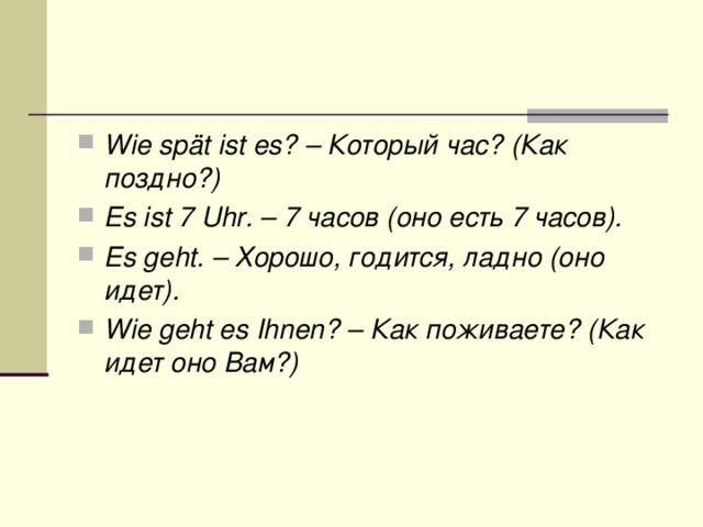 Wie spät ist es? – Который час? (Как поздно?) Es ist 7 Uhr. – 7 часов (оно есть 7 часов). Es geht. – Хорошо, годится, ладно (оно идет). Wie geht es Ihnen? – Как поживаете? (Как идет оно Вам?)