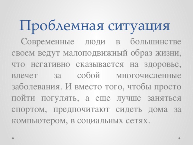 Проблемная ситуация  Современные люди в большинстве своем ведут малоподвижный образ жизни, что негативно сказывается на здоровье, влечет за собой многочисленные заболевания. И вместо того, чтобы просто пойти погулять, а еще лучше заняться спортом, предпочитают сидеть дома за компьютером, в социальных сетях.