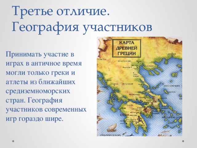 Третье отличие.  География участников Принимать участие в играх в античное время могли только греки и атлеты из ближайших средиземноморских стран. География участников современных игр гораздо шире.