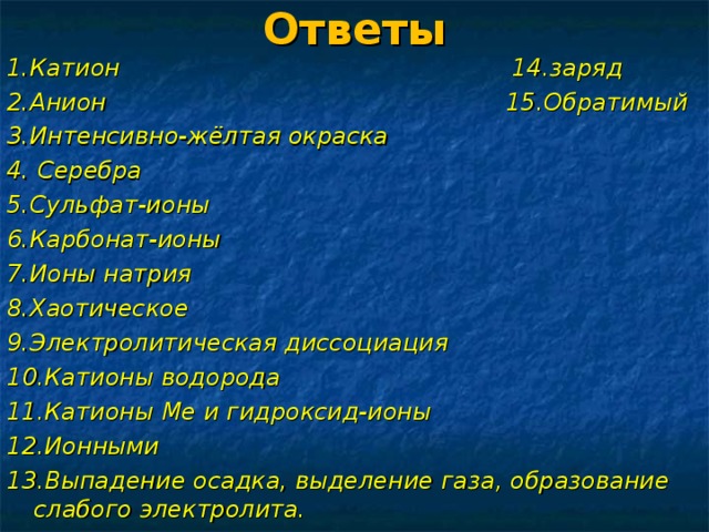 Ответы 1.Катион 14.заряд 2.Анион 15.Обратимый 3.Интенсивно-жёлтая окраска 4. Серебра 5.Сульфат-ионы 6.Карбонат-ионы 7.Ионы натрия 8.Хаотическое 9.Электролитическая диссоциация 10.Катионы водорода 11.Катионы Ме и гидроксид-ионы 12.Ионными 13.Выпадение осадка, выделение газа, образование слабого электролита.