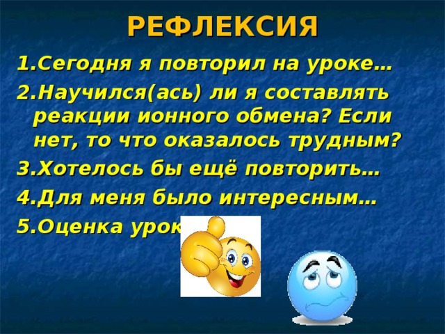 РЕФЛЕКСИЯ 1.Сегодня я повторил на уроке… 2.Научился(ась) ли я составлять реакции ионного обмена? Если нет, то что оказалось трудным? 3.Хотелось бы ещё повторить… 4.Для меня было интересным… 5.Оценка урока