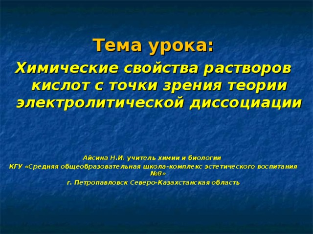 Тема урока: Химические свойства растворов кислот с точки зрения теории электролитической диссоциации   Айсина Н.И. учитель химии и биологии КГУ «Средняя общеобразовательная школа-комплекс эстетического воспитания №8» г. Петропавловск Северо-Казахстанская область