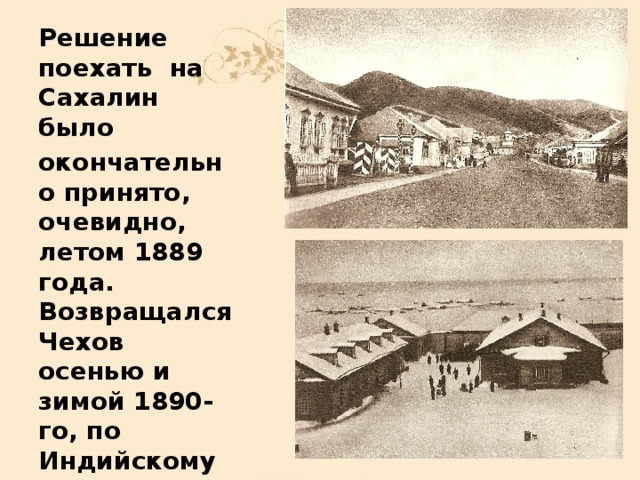 Решение поехать на Сахалин  было окончательно принято, очевидно, летом 1889 года. Возвращался Чехов осенью и зимой 1890-го, по Индийскому океану через Суэцкий канал, посетив по дороге остров Цейлон.