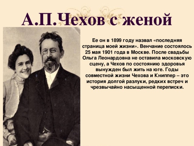 А.П.Чехов с женой Ее он в 1899 году назвал «последняя страница моей жизни». Венчание состоялось 25 мая 1901 года в Москве. После свадьбы Ольга Леонардовна не оставила московскую сцену, а Чехов по состоянию здоровья вынужден был жить на юге. Годы совместной жизни Чехова и Книппер – это история долгой разлуки, редких встреч и чрезвычайно насыщенной переписки.