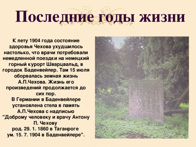 Последние годы жизни К лету 1904 года состояние здоровья Чехова ухудшилось настолько, что врачи потребовали немедленной поездки на немецкий горный курорт Шварцвальд, в городок Баденвейлер. Там 15 июля оборвалась земная жизнь А.П.Чехова. Жизнь его произведений продолжается до сих пор. В  Германии в Баденвейлере установлена стела в память А.П.Чехова с надписью 