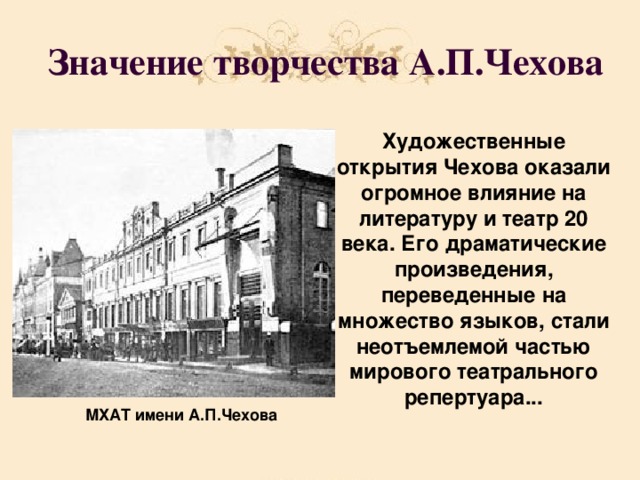 Значение творчества А.П.Чехова Художественные открытия Чехова оказали огромное влияние на литературу и театр 20 века. Его драматические произведения, переведенные на множество языков, стали неотъемлемой частью мирового театрального репертуара... МХАТ имени А.П.Чехова