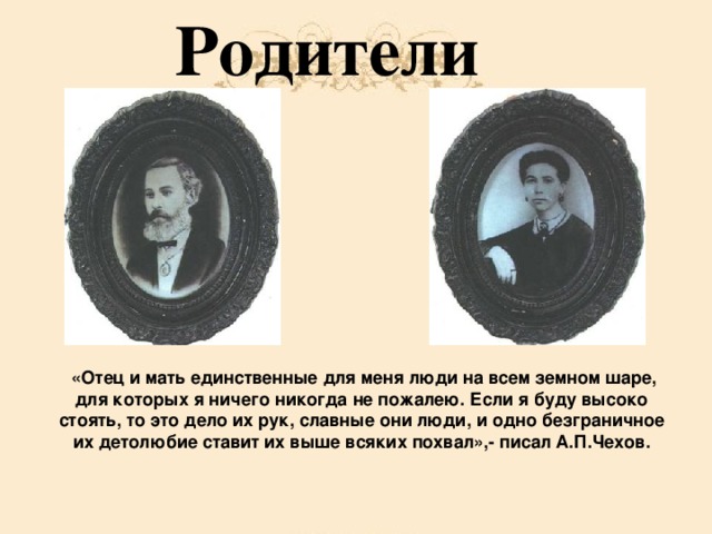 Родители  «Отец и мать единственные для меня люди на всем земном шаре, для которых я ничего никогда не пожалею. Если я буду высоко стоять, то это дело их рук, славные они люди, и одно безграничное их детолюбие ставит их выше всяких похвал»,- писал А.П.Чехов.