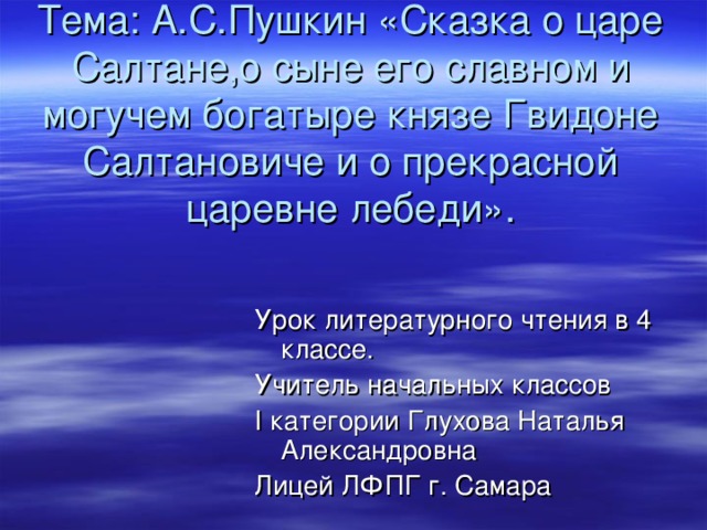 Тема: А.С.Пушкин «Сказка о царе Салтане,о сыне его славном и могучем богатыре князе Гвидоне Салтановиче и о прекрасной царевне лебеди». Урок литературного чтения в 4 классе. Учитель начальных классов I категории Глухова Наталья Александровна Лицей ЛФПГ г. Самара