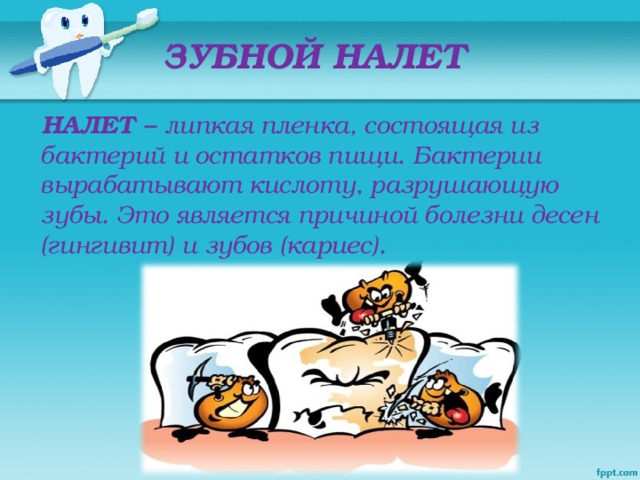 ЗУБНОЙ НАЛЕТ  НАЛЕТ – липкая пленка, состоящая из бактерий и остатков пищи. Бактерии вырабатывают кислоту, разрушающую зубы. Это является причиной болезни десен (гингивит) и зубов (кариес).