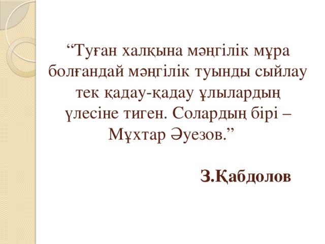 “ Туған халқына мәңгілік мұра болғандай мәңгілік туынды сыйлау тек қадау-қадау ұлылардың үлесіне тиген. Солардың бірі – Мұхтар Әуезов.”     З.Қабдолов