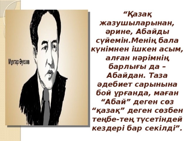 “ Қазақ жазушыларынан, әрине, Абайды сүйемін.Менің бала күнімнен ішкен асым, алған нәрімнің барлығы да – Абайдан. Таза әдебиет сарынына бой ұрғанда, маған “Абай” деген сөз “қазақ” деген сөзбен теңбе-тең түсетіндей кездері бар секілді”.