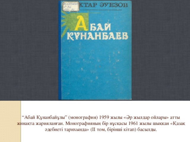 “ Абай Құнанбайұлы” (монография) 1959 жылы «Әр жылдар ойлары» атты жинақта жарияланған. Монографияның бір нұсқасы 1961 жылы шыққан «Қазақ әдебиеті тарихында» (II том, бірінші кітап) басылды.