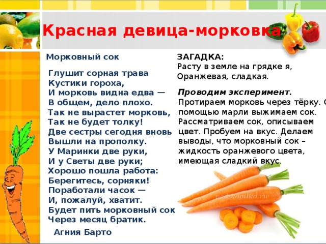 Красная девица-морковка ЗАГАДКА:  Расту в земле на грядке я,  Оранжевая, сладкая. Морковный сок Глушит сорная трава  Кустики гороха,  И морковь видна едва —  В общем, дело плохо.  Так не вырастет морковь,  Так не будет толку!  Две сестры сегодня вновь  Вышли на прополку.  У Маринки две руки,  И у Светы две руки;  Хорошо пошла работа:  Берегитесь, сорняки!  Поработали часок —  И, пожалуй, хватит.  Будет пить морковный сок  Через месяц братик. Проводим эксперимент.  Протираем морковь через тёрку. С помощью марли выжимаем сок.  Рассматриваем сок, описываем цвет. Пробуем на вкус. Делаем выводы, что морковный сок – жидкость оранжевого цвета, имеющая сладкий вкус. Агния Барто