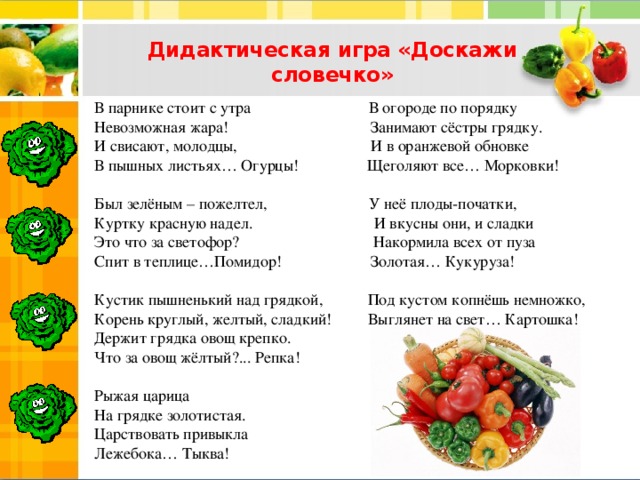 Дидактическая игра «Доскажи словечко»   В парнике стоит с утра В огороде по порядку  Невозможная жара! Занимают сёстры грядку.  И свисают, молодцы, И в оранжевой обновке  В пышных листьях… Огурцы! Щеголяют все… Морковки!   Был зелёным – пожелтел, У неё плоды-початки,  Куртку красную надел. И вкусны они, и сладки  Это что за светофор? Накормила всех от пуза  Спит в теплице…Помидор! Золотая… Кукуруза!    Кустик пышненький над грядкой, Под кустом копнёшь немножко,  Корень круглый, желтый, сладкий! Выглянет на свет… Картошка!  Держит грядка овощ крепко.  Что за овощ жёлтый?... Репка!   Рыжая царица  На грядке золотистая.  Царствовать привыкла  Лежебока… Тыква!