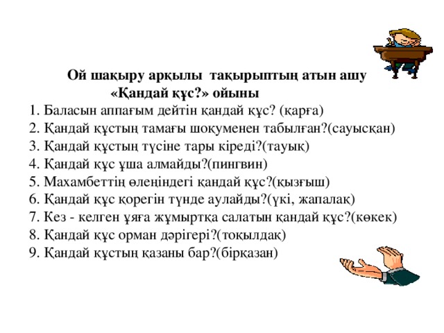 Ой шақыру арқылы тақырыптың атын ашу  «Қандай құс?» ойыны  1. Баласын аппағым дейтін қандай құс? (қарға)  2. Қандай құстың тамағы шоқуменен табылған?(сауысқан)  3. Қандай құстың түсіне тары кіреді?(тауық)  4. Қандай құс ұша алмайды?(пингвин)  5. Махамбеттің өлеңіндегі қандай құс?(қызғыш)  6. Қандай құс қорегін түнде аулайды?(үкі, жапалақ)  7. Кез - келген ұяға жұмыртқа салатын қандай құс?(көкек)  8. Қандай құс орман дәрігері?(тоқылдақ)  9. Қандай құстың қазаны бар?(бірқазан)