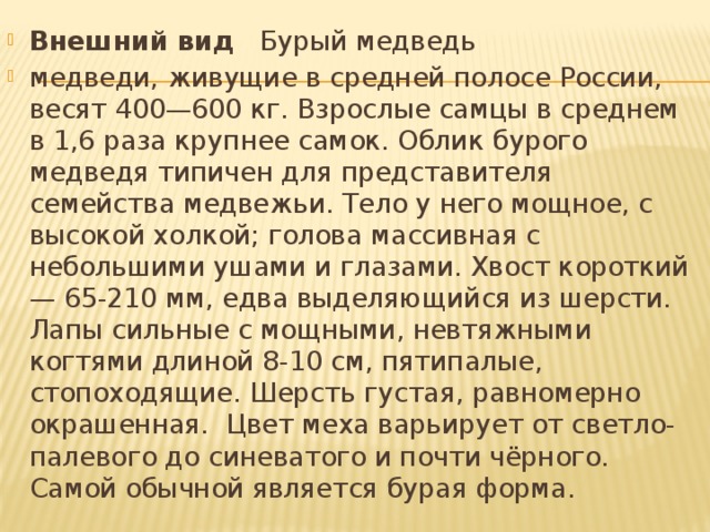 Внешний вид Бурый медведь медведи, живущие в средней полосе России, весят 400—600 кг. Взрослые самцы в среднем в 1,6 раза крупнее самок. Облик бурого медведя типичен для представителя семейства медвежьи. Тело у него мощное, с высокой холкой; голова массивная с небольшими ушами и глазами. Хвост короткий — 65-210 мм, едва выделяющийся из шерсти. Лапы сильные с мощными, невтяжными когтями длиной 8-10 см, пятипалые, стопоходящие. Шерсть густая, равномерно окрашенная. Цвет меха варьирует от светло-палевого до синеватого и почти чёрного. Самой обычной является бурая форма.