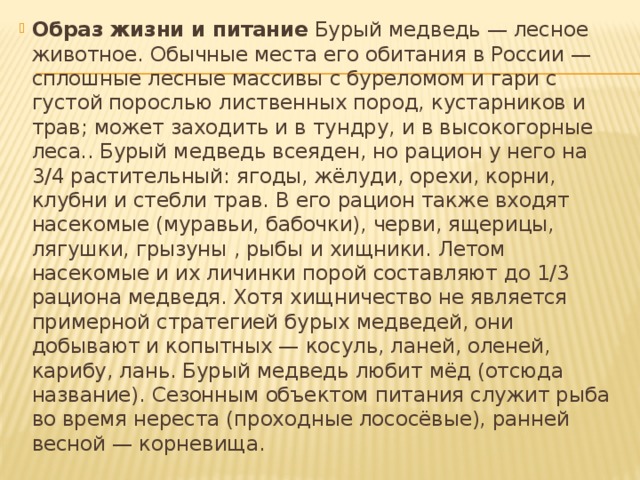 Образ жизни и питание Бурый медведь — лесное животное. Обычные места его обитания в России — сплошные лесные массивы с буреломом и гари с густой порослью лиственных пород, кустарников и трав; может заходить и в тундру, и в высокогорные леса.. Бурый медведь всеяден, но рацион у него на 3/4 растительный: ягоды, жёлуди, орехи, корни, клубни и стебли трав. В его рацион также входят насекомые (муравьи, бабочки), черви, ящерицы, лягушки, грызуны , рыбы и хищники. Летом насекомые и их личинки порой составляют до 1/3 рациона медведя. Хотя хищничество не является примерной стратегией бурых медведей, они добывают и копытных — косуль, ланей, оленей, карибу, лань. Бурый медведь любит мёд (отсюда название). Сезонным объектом питания служит рыба во время нереста (проходные лососёвые), ранней весной — корневища.