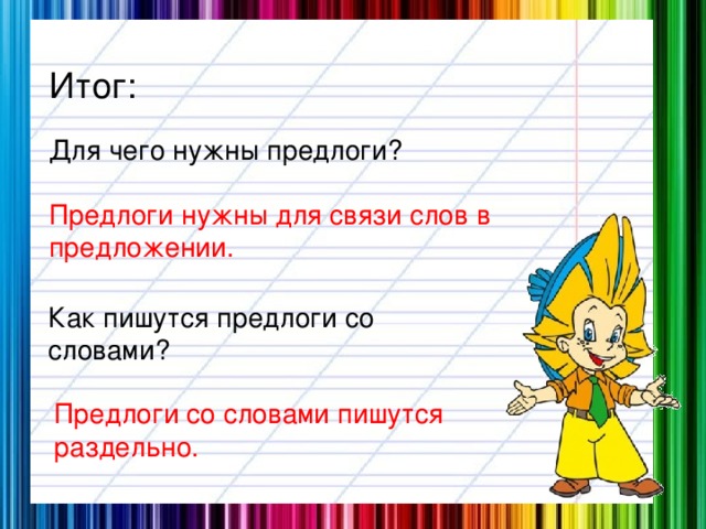 Итог: Для чего нужны предлоги? Предлоги нужны для связи слов в предложении. Как пишутся предлоги со словами? Предлоги со словами пишутся раздельно.