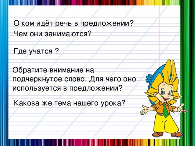 О ком идёт речь в предложении? Чем они занимаются? Где учатся ? Обратите внимание на подчеркнутое слово. Для чего оно используется в предложении? Какова же тема нашего урока?