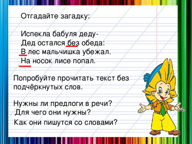 Отгадайте загадку: Испекла бабуля деду- Дед остался без обеда: В лес мальчишка убежал. На носок лисе попал. Попробуйте прочитать текст без подчёркнутых слов. Нужны ли предлоги в речи? Для чего они нужны? Как они пишутся со словами?