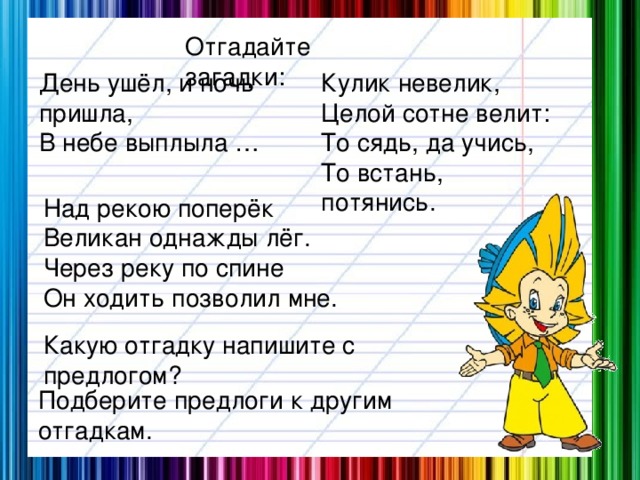 Отгадайте загадки: День ушёл, и ночь пришла, Кулик невелик, В небе выплыла … Целой сотне велит: То сядь, да учись, То встань, потянись. Над рекою поперёк Великан однажды лёг. Через реку по спине Он ходить позволил мне. Какую отгадку напишите с предлогом? Подберите предлоги к другим отгадкам.