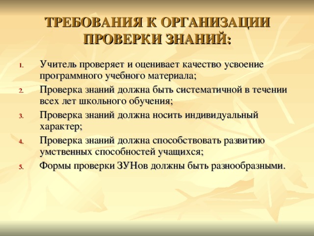 ТРЕБОВАНИЯ К ОРГАНИЗАЦИИ ПРОВЕРКИ ЗНАНИЙ: Учитель проверяет и оценивает качество усвоение программного учебного материала; Проверка знаний должна быть систематичной в течении всех лет школьного обучения; Проверка знаний должна носить индивидуальный характер; Проверка знаний должна способствовать развитию умственных способностей учащихся; Формы проверки ЗУНов должны быть разнообразными.