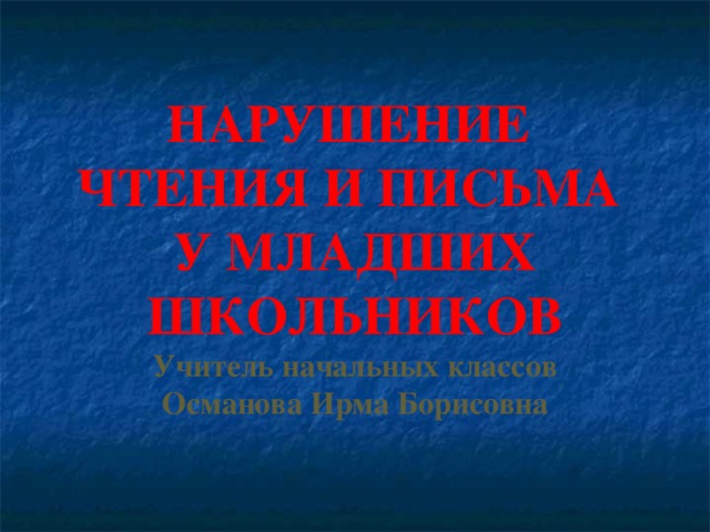 НАРУШЕНИЕ ЧТЕНИЯ И ПИСЬМА У МЛАДШИХ ШКОЛЬНИКОВ Учитель начальных классов Османова Ирма Борисовна