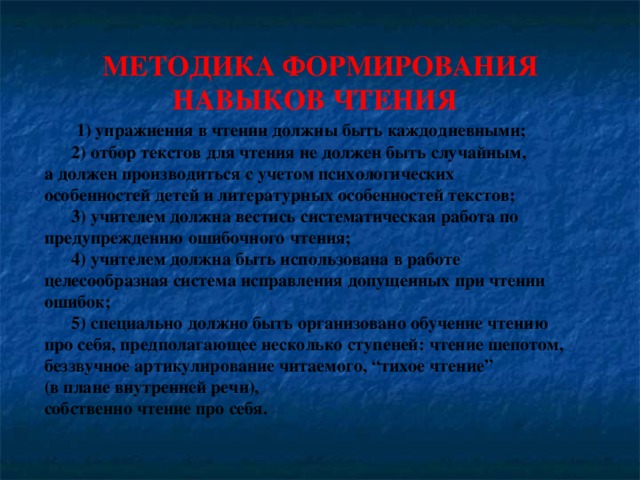 МЕТОДИКА ФОРМИРОВАНИЯ  НАВЫКОВ ЧТЕНИЯ  1) упражнения в чтении должны быть каждодневными;  2) отбор текстов для чтения не должен быть случайным, а должен производиться с учетом психологических особенностей детей и литературных особенностей текстов;  3) учителем должна вестись систематическая работа по предупреждению ошибочного чтения;  4) учителем должна быть использована в работе целесообразная система исправления допущенных при чтении ошибок;  5) специально должно быть организовано обучение чтению про себя, предполагающее несколько ступеней: чтение шепотом, беззвучное артикулирование читаемого, “тихое чтение” (в плане внутренней речи), собственно чтение про себя.