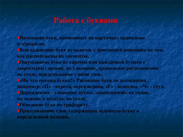 Работа с буквами  Называние букв, написанных на карточках правильно и зеркально. Выкладывание букв из палочек с фиксацией внимания на том, как расположены их элементы. Ощупывание букв из картона или наждачной бумаги с закрытыми глазами, их узнавание, правильное расположение на столе, придумывание с ними слов. «На что похожа буква?» Рисование букв по ассоциации, например, «П» - ворота, перекладина, «Г» - вешалка, «Ч» - стул. Дермалексия - узнавание буквы, «написанной» на спине, на ладони, в воздухе, на столе. Обведение букв по трафарету. Придумывание слов, содержащих заданную букву в определенной позиции.