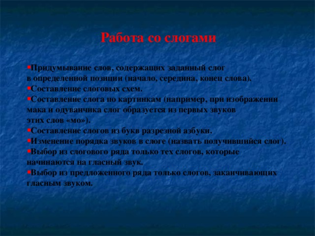 Работа со слогами  Придумывание слов, содержащих заданный слог в определенной позиции (начало, середина, конец слова). Составление слоговых схем. Составление слога по картинкам (например, при изображении мака и одуванчика слог образуется из первых звуков этих слов «мо»). Составление слогов из букв разрезной азбуки. Изменение порядка звуков в слоге (назвать получившийся слог). Выбор из слогового ряда только тех слогов, которые начинаются на гласный звук. Выбор из предложенного ряда только слогов, заканчивающих гласным звуком.