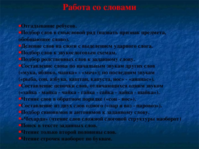 Работа со словами  Отгадывание ребусов. Подбор слов в смысловой ряд (назвать признак предмета, обобщающее слово). Деление слов на слоги с выделением ударного слога. Подбор слов к звукослоговым схемам. Подбор родственных слов к заданному слову. Составление слова по начальным звукам других слов («мука, яблоко, чашка» - «мяч»); по последним звукам («рыба, сон, азбука, каштан, капуста, нос» - «ананас»). Составление цепочки слов, отличающихся одним звуком («зайка - майка - чайка - гайка - сайка - лайка - шайка»).