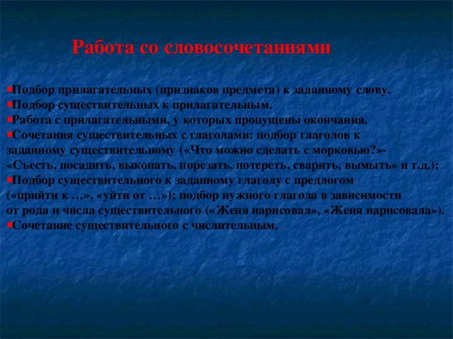 Работа со словосочетаниями  Подбор прилагательных (признаков предмета) к заданному слову. Подбор существительных к прилагательным. Работа с прилагательными, у которых пропущены окончания. Сочетания существительных с глаголами: подбор глаголов к заданному существительному («Что можно сделать с морковью?»- «Съесть, посадить, выкопать, порезать, потереть, сварить, вымыть» и т.д.); Подбор существительного к заданному глаголу с предлогом («прийти к …», «уйти от …»); подбор нужного глагола в зависимости от рода и числа существительного («Женя нарисовал», «Женя нарисовала»).