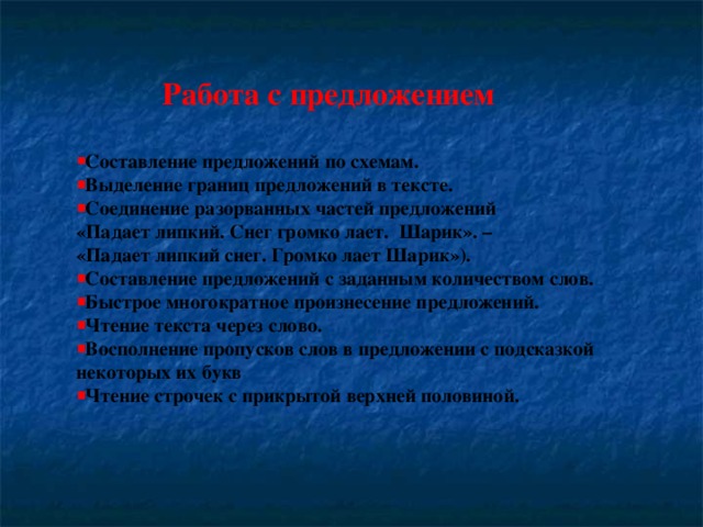 Работа с предложением  Составление предложений по схемам. Выделение границ предложений в тексте. Соединение разорванных частей предложений «Падает липкий. Снег громко лает.  Шарик». – «Падает липкий снег. Громко лает Шарик»). Составление предложений с заданным количеством слов. Быстрое многократное произнесение предложений. Чтение текста через слово. Восполнение пропусков слов в предложении с подсказкой некоторых их букв