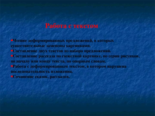 Работа с текстом  Чтение деформированных предложений, в которых существительные заменены картинками. Составление двух текстов из набора предложений. Составление рассказа по сюжетной картинке, по серии рисунков, по началу или концу текста, по опорным словам. Работа с деформированным текстом, в котором нарушена последовательность изложения.