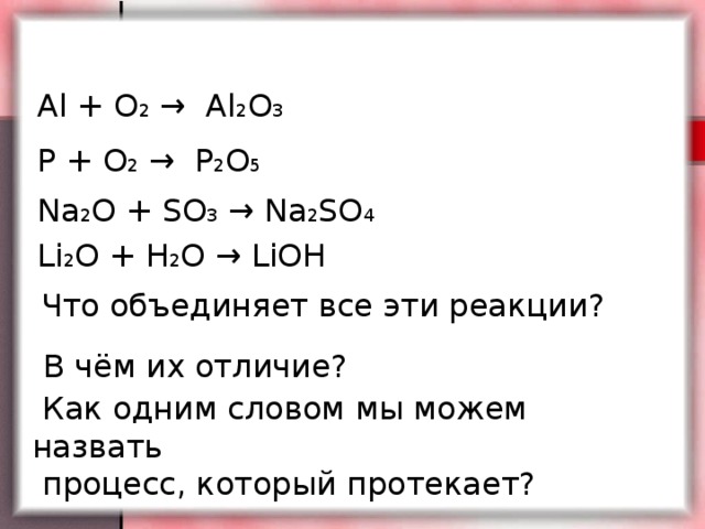 Al + O 2 → Al 2 O 3  P + O 2 → P 2 O 5 Na 2 O + SO 3 → Na 2 SO 4 Li 2 O + H 2 O → LiOH  Что объединяет все эти реакции? В чём их отличие?  Как одним словом мы можем назвать  процесс, который протекает?