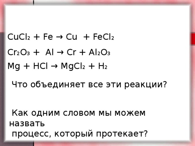 CuCl 2 + Fe → Cu + FeCl 2  Cr 2 O 3 + Al → Cr + Al 2 O 3  Mg + HCl → MgCl 2 + H 2   Что объединяет все эти реакции?  Как одним словом мы можем назвать  процесс, который протекает?