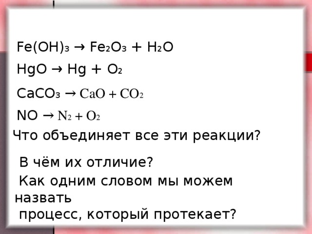 Fe(OH) 3 → Fe 2 O 3 + H 2 O HgO → Hg + O 2 CaCO 3  → CaO + CO 2 NO → N 2 + O 2  Что объединяет все эти реакции? В чём их отличие?  Как одним словом мы можем назвать  процесс, который протекает?