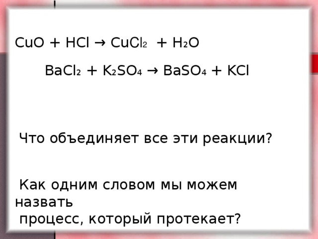 CuO + HCl → Cu Cl 2 + H 2 О BaCl 2 + K 2 SO 4 → BaSO 4 + KCl  Что объединяет все эти реакции?  Как одним словом мы можем назвать  процесс, который протекает?