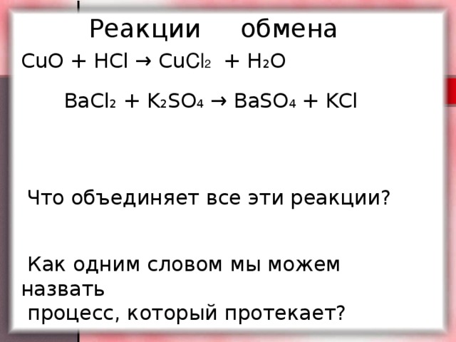 Реакции обмена CuO + HCl → Cu Cl 2 + H 2 О BaCl 2 + K 2 SO 4 → BaSO 4 + KCl  Что объединяет все эти реакции?  Как одним словом мы можем назвать  процесс, который протекает?