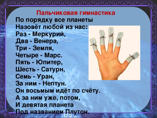 Пальчиковая гимнастика По порядку все планеты  Назовёт любой из нас:  Раз - Меркурий,  Два - Венера,  Три - Земля,  Четыре - Марс.  Пять - Юпитер,  Шесть - Сатурн,  Семь - Уран,  За ним - Нептун.  Он восьмым идёт по счёту.  А за ним уже, потом,  И девятая планета  Под названием Плутон.