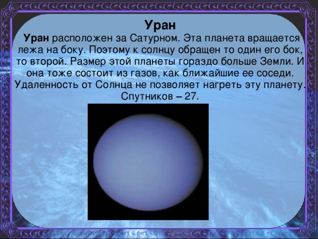 Уран  Уран расположен за Сатурном. Эта планета вращается лежа на боку. Поэтому к солнцу обращен то один его бок, то второй. Размер этой планеты гораздо больше Земли. И она тоже состоит из газов, как ближайшие ее соседи. Удаленность от Солнца не позволяет нагреть эту планету. Спутников – 27.