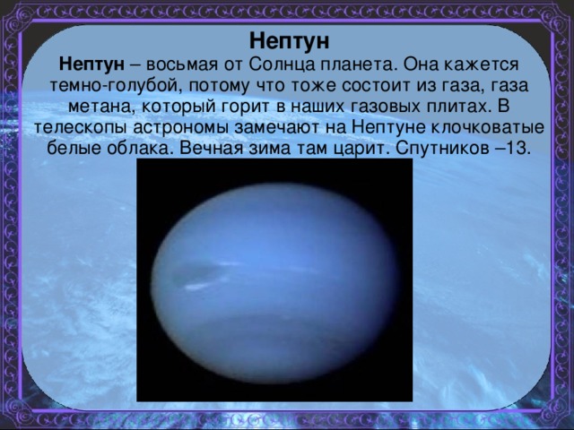 Нептун Нептун – восьмая от Солнца планета. Она кажется темно-голубой, потому что тоже состоит из газа, газа метана, который горит в наших газовых плитах. В телескопы астрономы замечают на Нептуне клочковатые белые облака. Вечная зима там царит. Спутников –13.