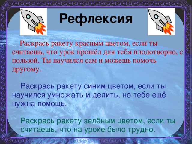 Рефлексия  Раскрась ракету красным цветом, если ты считаешь, что урок прошёл для тебя плодотворно, с пользой. Ты научился сам и можешь помочь другому.  Раскрась ракету синим цветом, если ты научился умножать и делить, но тебе ещё нужна помощь.  Раскрась ракету зелёным цветом, если ты считаешь, что на уроке было трудно.