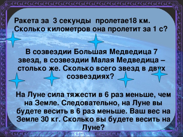 Ракета за  3  секунды пролетае18 км.   Сколько километров она пролетит за 1 с?  В созвездии Большая Медведица 7 звезд, в созвездии Малая Медведица – столько же. Сколько всего звезд в двух созвездиях? На Луне сила тяжести в 6 раз меньше, чем на Земле. Следовательно, на Луне вы будете весить в 6 раз меньше. Ваш вес на Земле 30 кг. Сколько вы будете весить на Луне?    ?