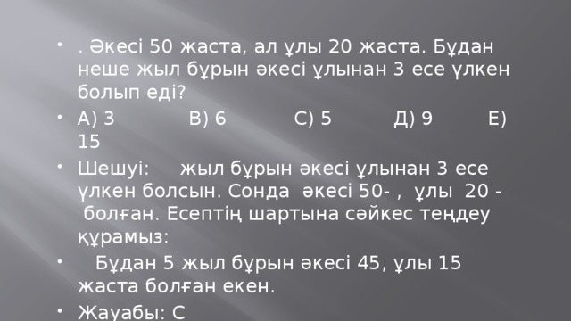 . Әкесі 50 жаста, ал ұлы 20 жаста. Бұдан неше жыл бұрын әкесі ұлынан 3 есе үлкен болып еді? А) 3            В) 6           С) 5          Д) 9         Е) 15 Шешуі:     жыл бұрын әкесі ұлынан 3 есе үлкен болсын. Сонда  әкесі 50- ,  ұлы  20 -  болған. Есептің шартына сәйкес теңдеу құрамыз:     Бұдан 5 жыл бұрын әкесі 45, ұлы 15 жаста болған екен. Жауабы: С 