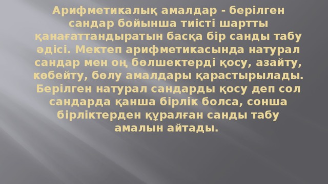 Арифметикалық амалдар - берілген сандар бойынша тиісті шартты қанағаттандыратын басқа бір санды табу әдісі. Мектеп арифметикасында натурал сандар мен оң бөлшектерді қосу, азайту, көбейту, бөлу амалдары қарастырылады. Берілген натурал сандарды қосу деп сол сандарда қанша бірлік болса, сонша бірліктерден құралған санды табу амалын айтады.