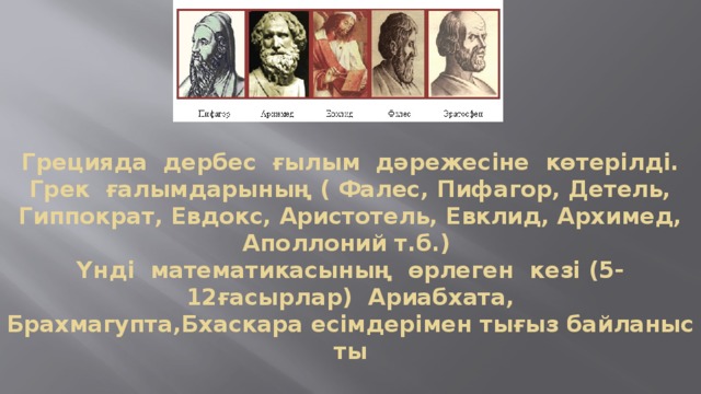 Грецияда  дербес  ғылым  дәрежесіне  көтерілді. Грек  ғалымдарының ( Фалес, Пифагор, Детель, Гиппократ, Евдокс, Аристотель, Евклид, Архимед, Аполлоний т.б.)  Үнді  математикасының  өрлеген  кезі (5-12ғасырлар)  Ариабхата, Брахмагупта,Бхаскара есімдерімен тығыз байланысты