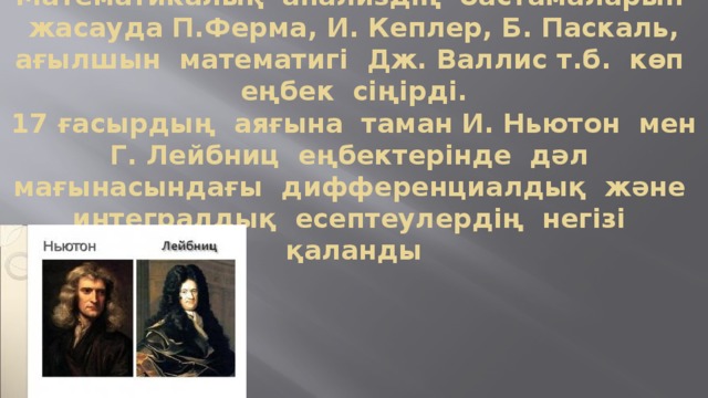 Математикалық  анализдің  бастамаларын  жасауда П.Ферма, И. Кеплер, Б. Паскаль, ағылшын  математигі  Дж. Валлис т.б.  көп  еңбек  сіңірді.  17 ғасырдың  аяғына  таман И. Ньютон  мен Г. Лейбниц  еңбектерінде  дәл  мағынасындағы  дифференциалдық  және  интегралдық  есептеулердің  негізі  қаланды