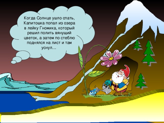 Когда Солнце ушло спать, Капитошка попал из озера в лейку Гномика, который решил полить вянущий цветок, а затем по стеблю поднялся на лист и там уснул…
